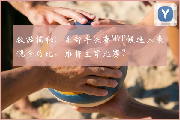 数据揭秘：东部半决赛MVP候选人表现全对比，谁将主宰比赛？
