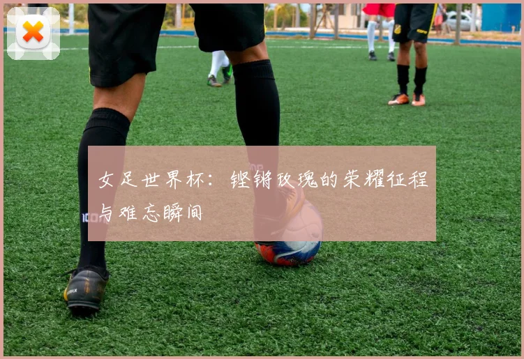 女足世界杯：铿锵玫瑰的荣耀征程与难忘瞬间