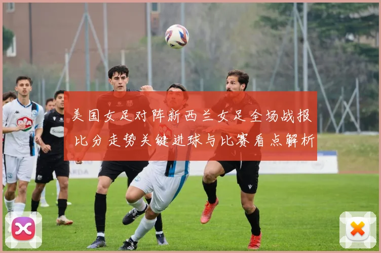 美国女足对阵新西兰女足全场战报 比分走势关键进球与比赛看点解析