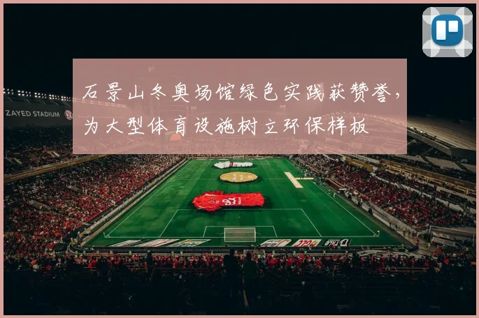 石景山冬奥场馆绿色实践获赞誉，为大型体育设施树立环保样板