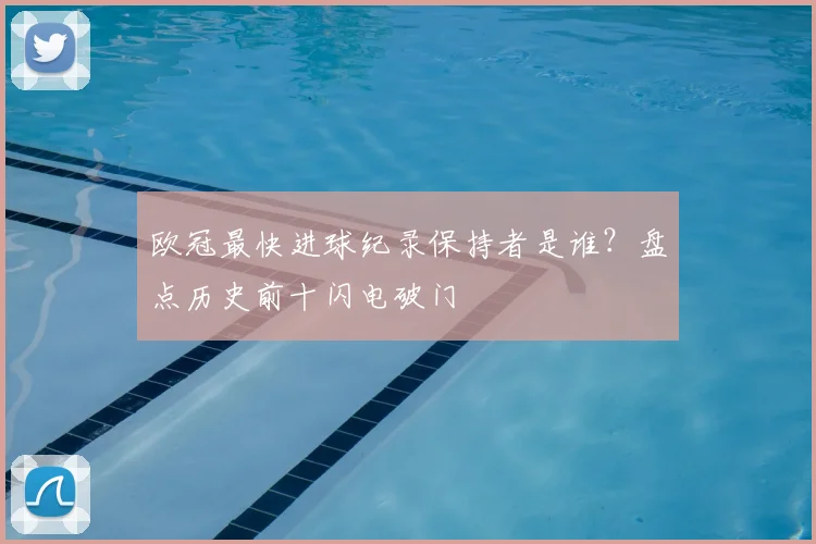 欧冠最快进球纪录保持者是谁?盘点历史前十闪电破门