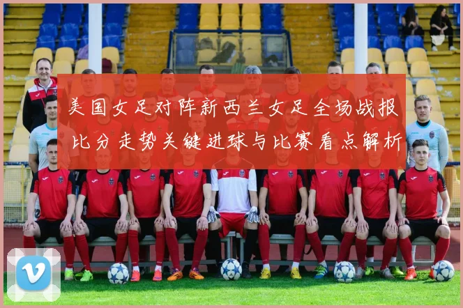 美国女足对阵新西兰女足全场战报 比分走势关键进球与比赛看点解析