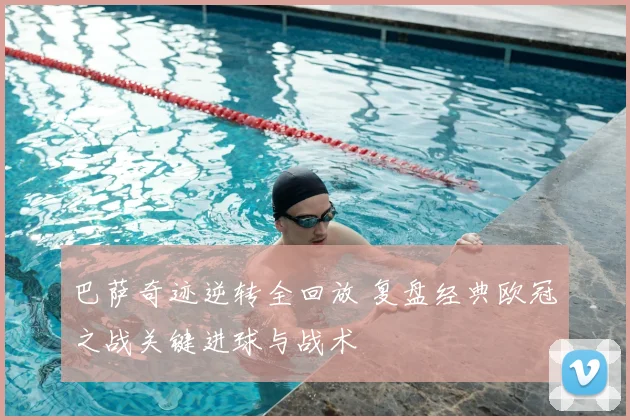 巴萨奇迹逆转全回放 复盘经典欧冠之战关键进球与战术