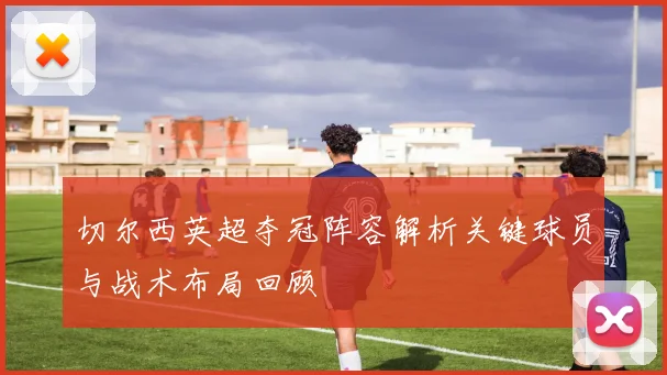 切尔西英超夺冠阵容解析关键球员与战术布局回顾