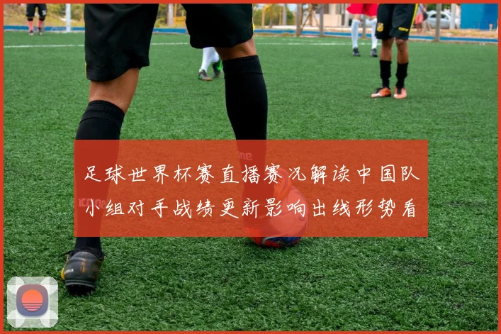 足球世界杯赛直播赛况解读中国队小组对手战绩更新影响出线形势看点