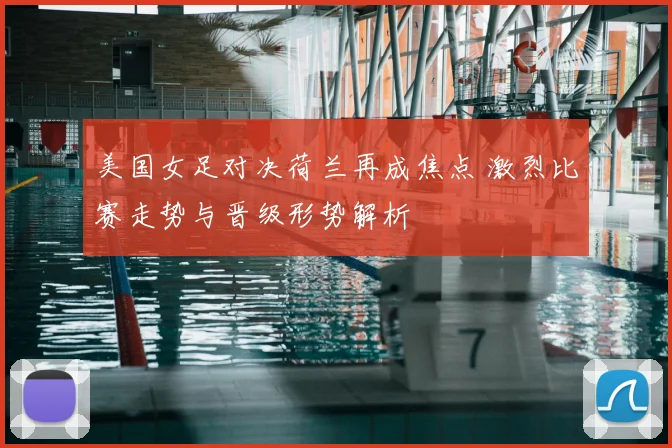 美国女足对决荷兰再成焦点 激烈比赛走势与晋级形势解析