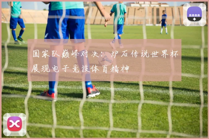 国家队巅峰对决：炉石传说世界杯展现电子竞技体育精神