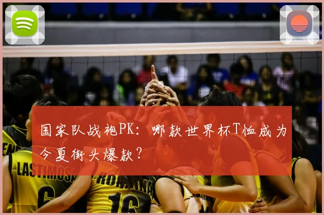 国家队战袍PK：哪款世界杯T恤成为今夏街头爆款？