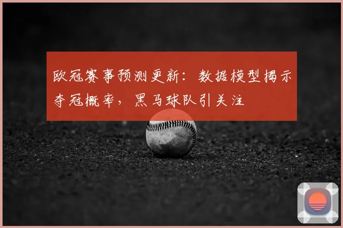欧冠赛事预测更新：数据模型揭示夺冠概率，黑马球队引关注