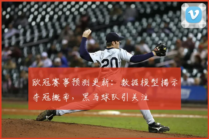 欧冠赛事预测更新：数据模型揭示夺冠概率，黑马球队引关注