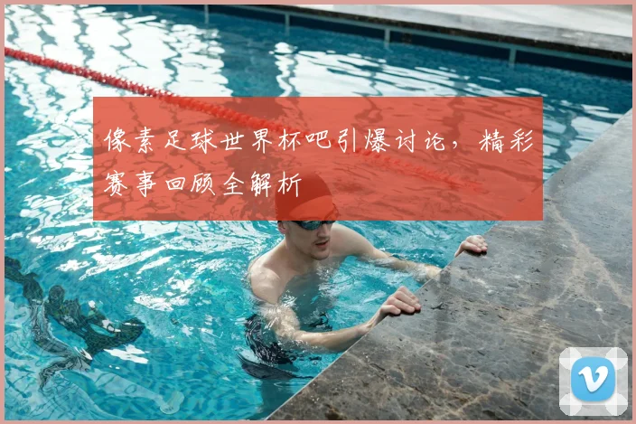 像素足球世界杯吧引爆讨论,精彩赛事回顾全解析
