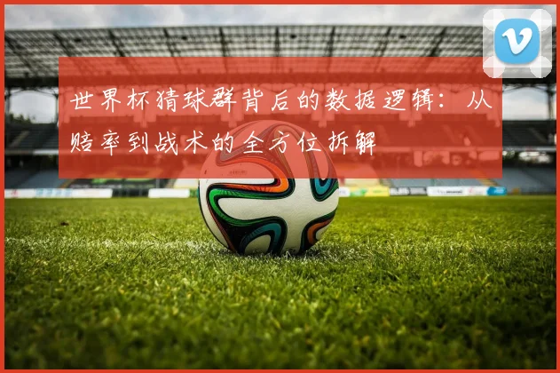 世界杯猜球群背后的数据逻辑:从赔率到战术的全方位拆解