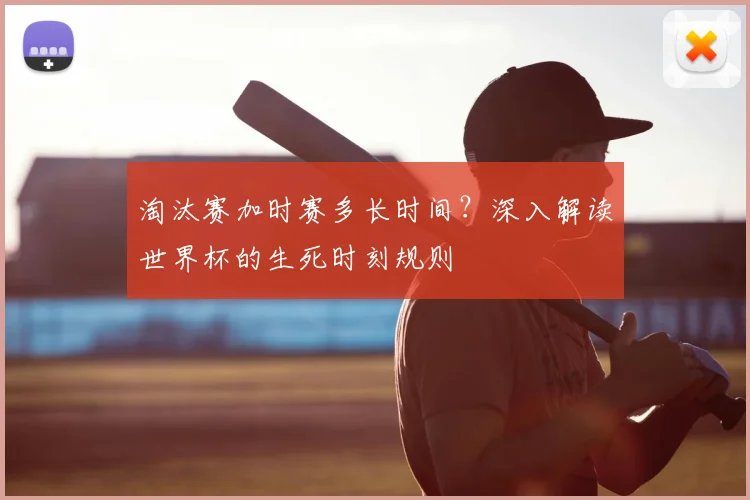 淘汰赛加时赛多长时间?深入解读世界杯的生死时刻规则