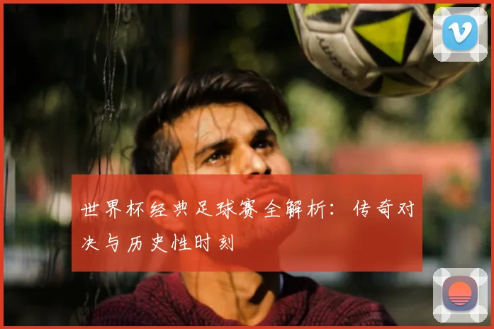 世界杯经典足球赛全解析:传奇对决与历史性时刻
