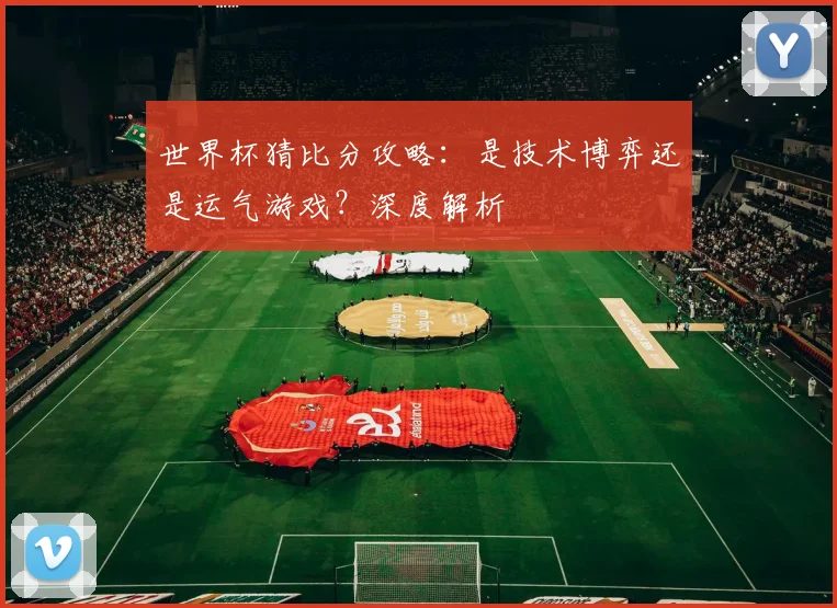 世界杯猜比分攻略:是技术博弈还是运气游戏?深度解析
