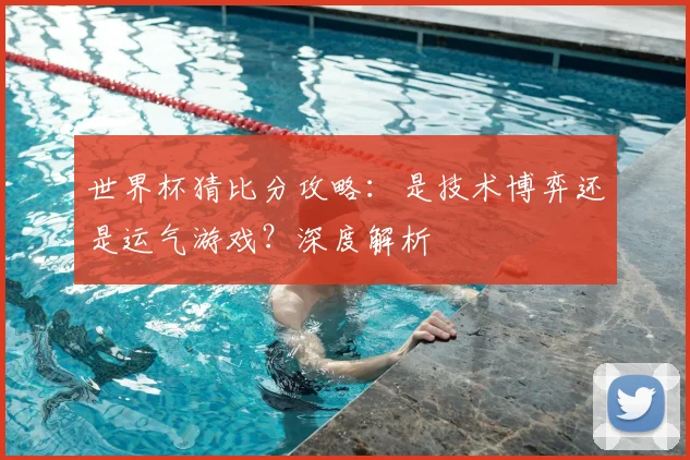 世界杯猜比分攻略:是技术博弈还是运气游戏?深度解析