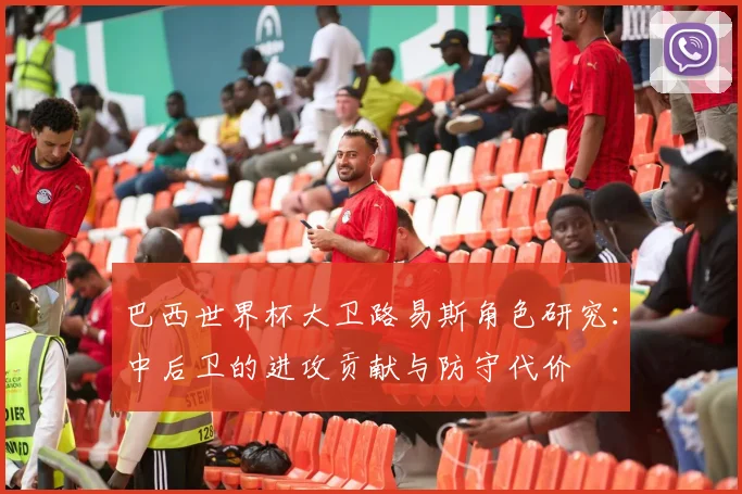 巴西世界杯大卫路易斯角色研究：中后卫的进攻贡献与防守代价