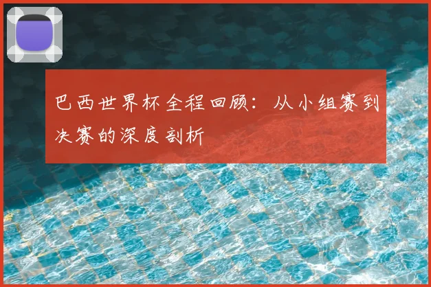 巴西世界杯全程回顾：从小组赛到决赛的深度剖析